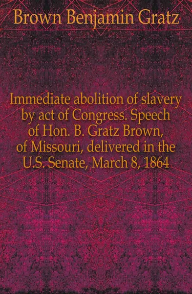 Обложка книги Immediate abolition of slavery by act of Congress. Speech of Hon. B. Gratz Brown, of Missouri, delivered in the U.S. Senate, March 8, 1864, Brown Benjamin Gratz