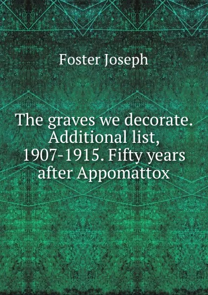 Обложка книги The graves we decorate. Additional list, 1907-1915. Fifty years after Appomattox, Foster Joseph