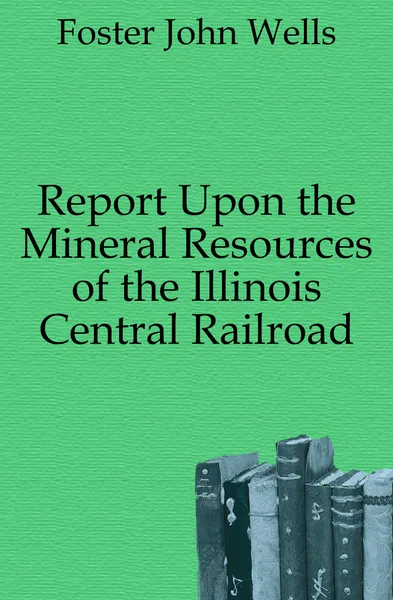 Обложка книги Report Upon the Mineral Resources of the Illinois Central Railroad, Foster John Wells