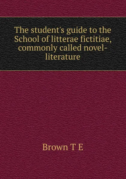 Обложка книги The student.s guide to the School of litterae fictitiae, commonly called novel-literature, T.E. Brown