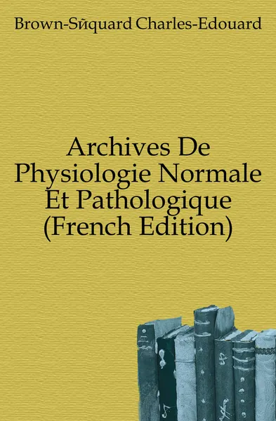 Обложка книги Archives De Physiologie Normale Et Pathologique (French Edition), Brown-Séquard Charles-Edouard