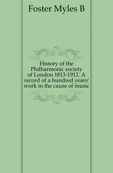 Обложка книги History of the Philharmonic society of London 1813-1912. A record of a hundred years. work in the cause of music, Myles B. Foster