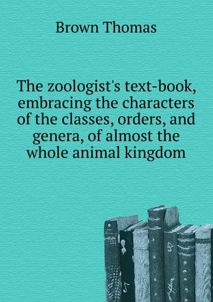 Обложка книги The zoologist.s text-book, embracing the characters of the classes, orders, and genera, of almost the whole animal kingdom, Thomas Brown