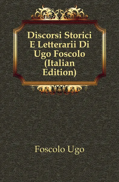 Обложка книги Discorsi Storici E Letterarii Di Ugo Foscolo (Italian Edition), Foscolo Ugo