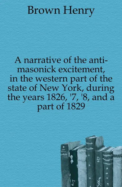 Обложка книги A narrative of the anti-masonick excitement, in the western part of the state of New York, during the years 1826, .7, .8, and a part of 1829, Brown Henry