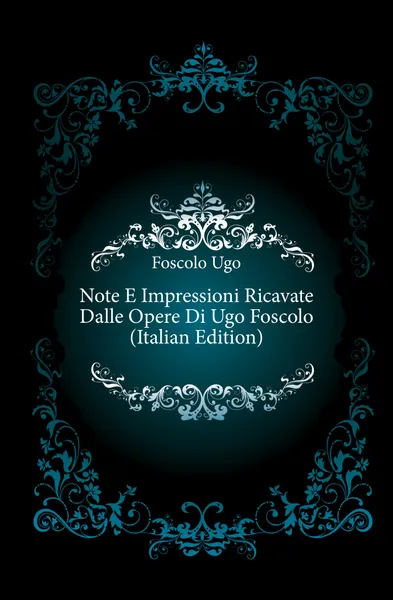 Обложка книги Note E Impressioni Ricavate Dalle Opere Di Ugo Foscolo (Italian Edition), Foscolo Ugo