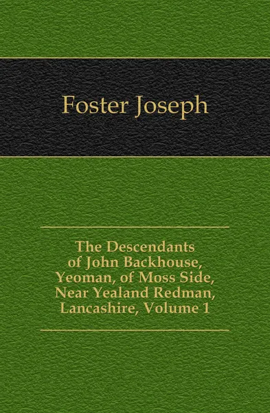 Обложка книги The Descendants of John Backhouse, Yeoman, of Moss Side, Near Yealand Redman, Lancashire, Volume 1, Foster Joseph