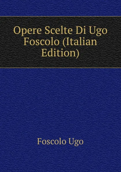 Обложка книги Opere Scelte Di Ugo Foscolo (Italian Edition), Foscolo Ugo