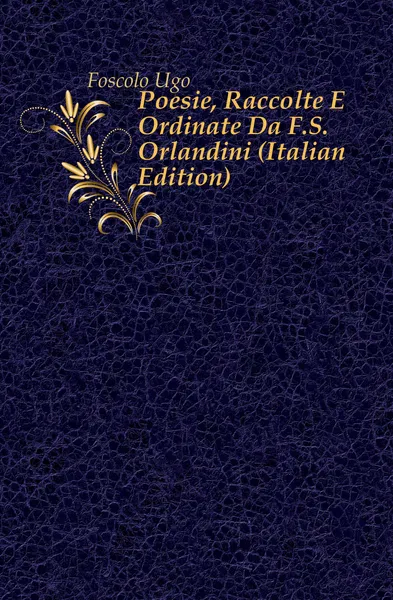 Обложка книги Poesie, Raccolte E Ordinate Da F.S. Orlandini (Italian Edition), Foscolo Ugo