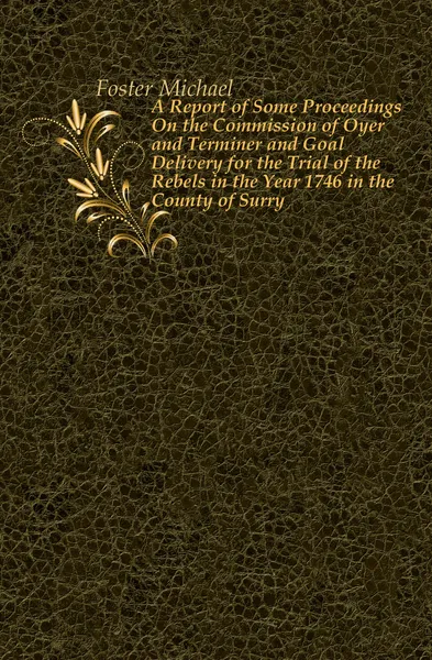 Обложка книги A Report of Some Proceedings On the Commission of Oyer and Terminer and Goal Delivery for the Trial of the Rebels in the Year 1746 in the County of Surry, Michael Foster