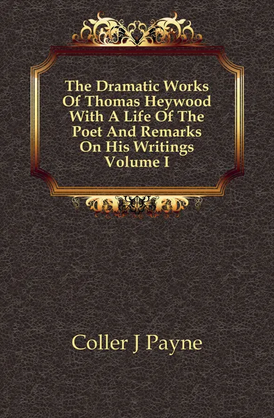 Обложка книги The Dramatic Works Of Thomas Heywood With A Life Of The Poet And Remarks On His Writings Volume I, Coller J Payne