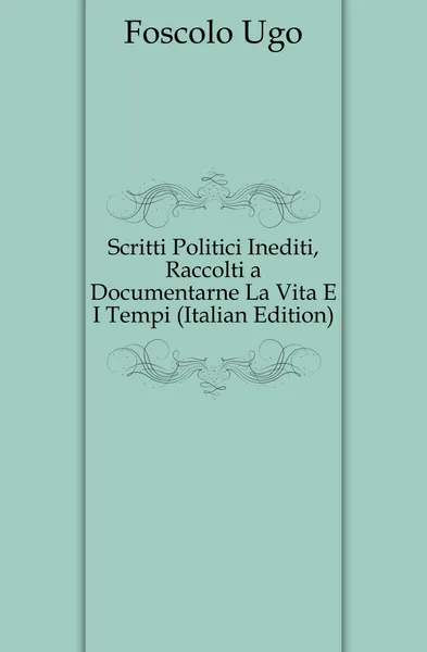 Обложка книги Scritti Politici Inediti, Raccolti a Documentarne La Vita E I Tempi (Italian Edition), Foscolo Ugo