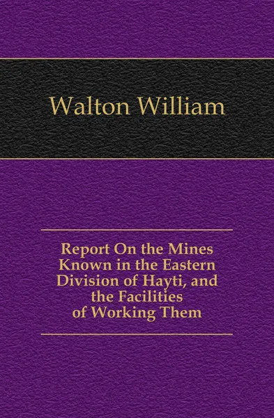 Обложка книги Report On the Mines Known in the Eastern Division of Hayti, and the Facilities of Working Them, Walton William