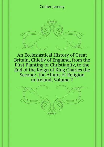 Обложка книги An Ecclesiastical History of Great Britain, Chiefly of England, from the First Planting of Christianity, to the End of the Reign of King Charles the Second:  the Affairs of Religion in Ireland, Volume 7, Collier Jeremy