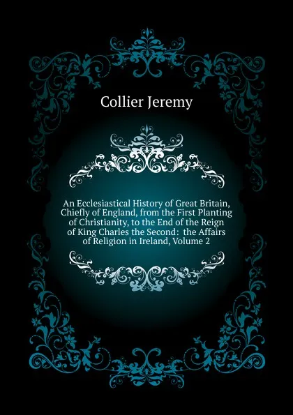 Обложка книги An Ecclesiastical History of Great Britain, Chiefly of England, from the First Planting of Christianity, to the End of the Reign of King Charles the Second:  the Affairs of Religion in Ireland, Volume 2, Collier Jeremy