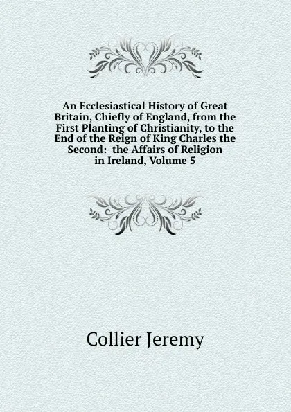 Обложка книги An Ecclesiastical History of Great Britain, Chiefly of England, from the First Planting of Christianity, to the End of the Reign of King Charles the Second:  the Affairs of Religion in Ireland, Volume 5, Collier Jeremy