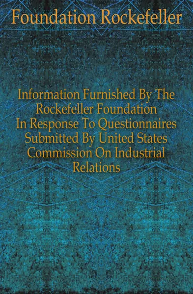 Обложка книги Information Furnished By The Rockefeller Foundation In Response To Questionnaires Submitted By United States Commission On Industrial Relations, Foundation Rockefeller