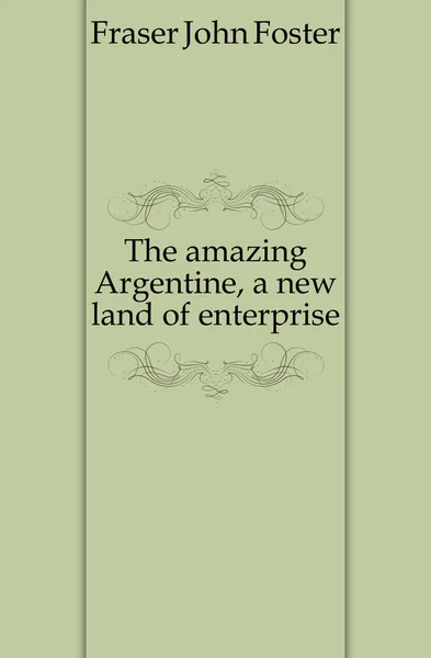 Обложка книги The amazing Argentine, a new land of enterprise, Fraser John Foster