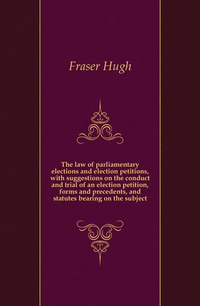 Обложка книги The law of parliamentary elections and election petitions, with suggestions on the conduct and trial of an election petition, forms and precedents, and statutes bearing on the subject, Fraser Hugh