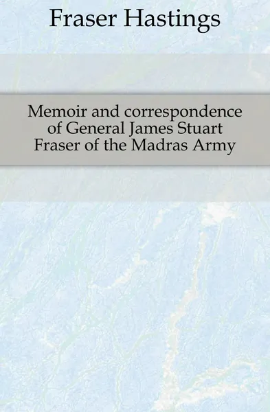 Обложка книги Memoir and correspondence of General James Stuart Fraser of the Madras Army, Fraser Hastings