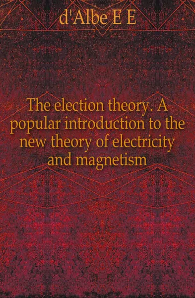 Обложка книги The election theory. A popular introduction to the new theory of electricity and magnetism, Edmund Edward Fournier