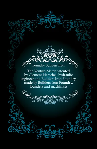 Обложка книги The Venturi Meter patented by Clemens Herschel, hydraulic engineer and Builders Iron Foundry, made by Builders Iron Foundry, founders and machinists, Foundry Builders Iron