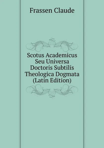 Обложка книги Scotus Academicus Seu Universa Doctoris Subtilis Theologica Dogmata  (Latin Edition), Frassen Claude