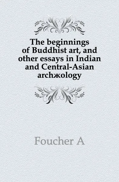 Обложка книги The beginnings of Buddhist art, and other essays in Indian and Central-Asian archaeology, A. Foucher