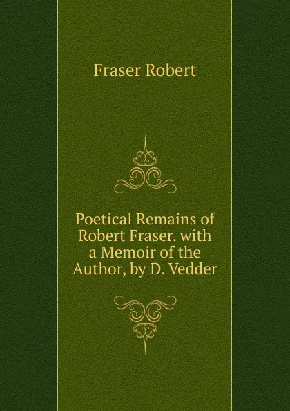 Обложка книги Poetical Remains of  Robert Fraser. with a Memoir of the Author, by D. Vedder, Fraser Robert