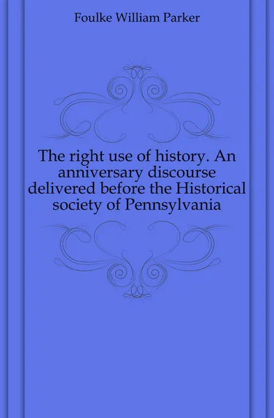 Обложка книги The right use of history. An anniversary discourse delivered before the Historical society of Pennsylvania, Foulke William Parker