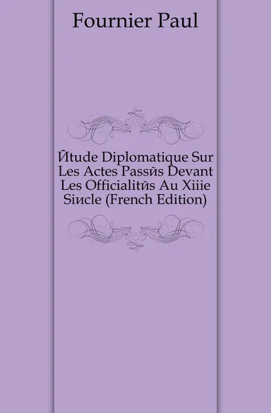 Обложка книги Etude Diplomatique Sur Les Actes Passes Devant Les Officialites Au Xiiie Siecle (French Edition), Fournier Paul