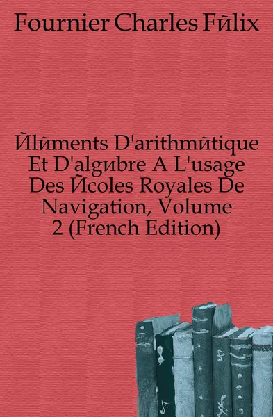 Обложка книги Elements D.arithmetique Et D.algebre A L.usage Des Ecoles Royales De Navigation, Volume 2 (French Edition), Fournier Charles Félix