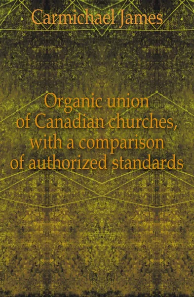 Обложка книги Organic union of Canadian churches, with a comparison of authorized standards, Carmichael James