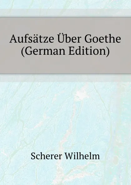 Обложка книги Aufsatze Uber Goethe (German Edition), Scherer Wilhelm