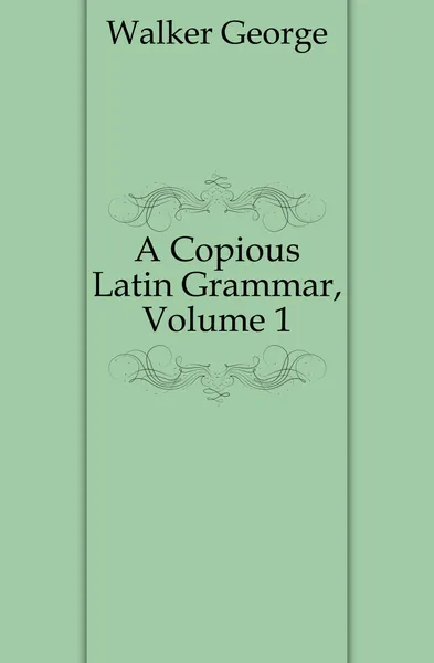 Обложка книги A Copious Latin Grammar, Volume 1, Walker George