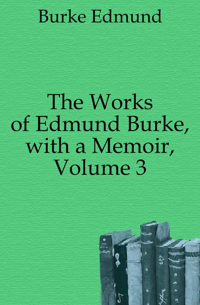 Обложка книги The Works of Edmund Burke, with a Memoir, Volume 3, Burke Edmund
