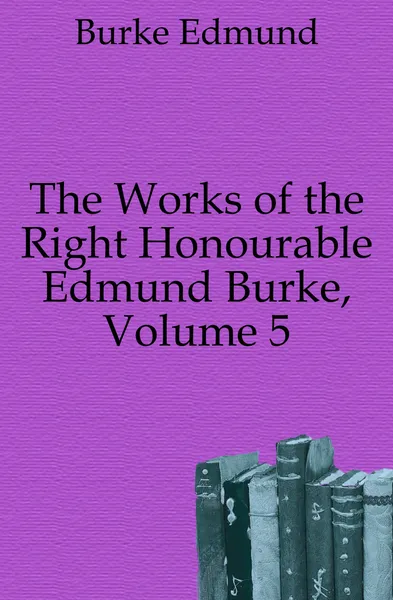 Обложка книги The Works of the Right Honourable Edmund Burke, Volume 5, Burke Edmund