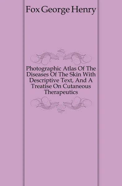 Обложка книги Photographic Atlas Of The Diseases Of The Skin With Descriptive Text, And A Treatise On Cutaneous Therapeutics, Fox George Henry