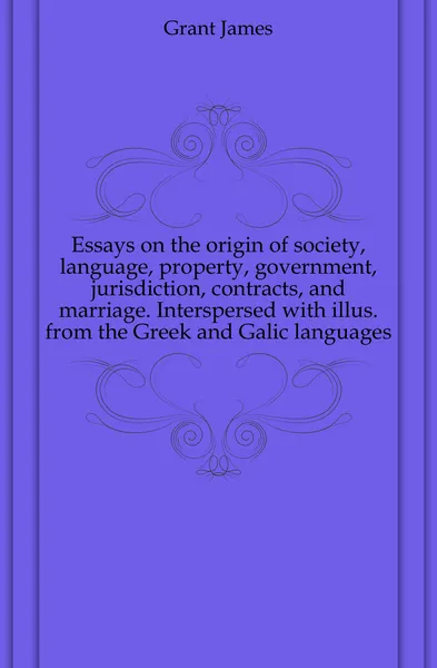 Обложка книги Essays on the origin of society, language, property, government, jurisdiction, contracts, and marriage. Interspersed with illus. from the Greek and Galic languages, James Grant