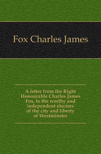 Обложка книги A letter from the Right Honourable Charles James Fox, to the worthy and independent electors of the city and liberty of Westminster, Fox Charles James