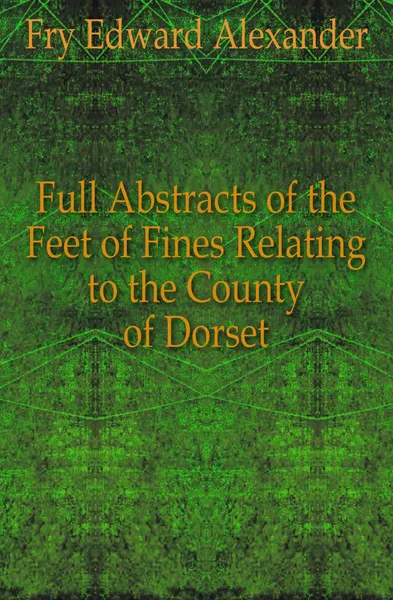 Обложка книги Full Abstracts of the Feet of Fines Relating to the County of Dorset, Fry Edward Alexander