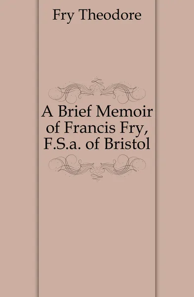 Обложка книги A Brief Memoir of Francis Fry, F.S.a. of Bristol, Fry Theodore