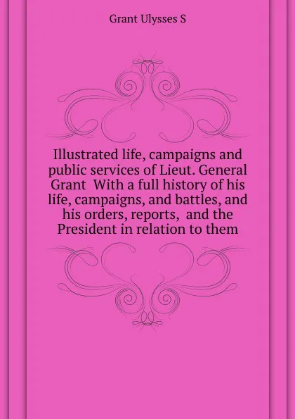 Обложка книги Illustrated life, campaigns and public services of Lieut. General Grant  With a full history of his life, campaigns, and battles, and his orders, reports,  and the President in relation to them, U. S. Grant