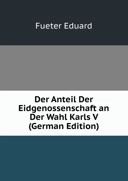 Обложка книги Der Anteil Der Eidgenossenschaft an Der Wahl Karls V  (German Edition), Fueter Eduard