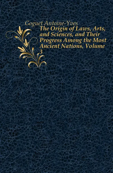 Обложка книги The Origin of Laws, Arts, and Sciences, and Their Progress Among the Most Ancient Nations, Volume 3, Goguet Antoine-Yves