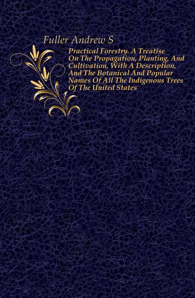 Обложка книги Practical Forestry. A Treatise On The Propagation, Planting, And Cultivation, With A Description, And The Botanical And Popular Names Of All The Indigenous Trees Of The United States, Andrew S. Fuller
