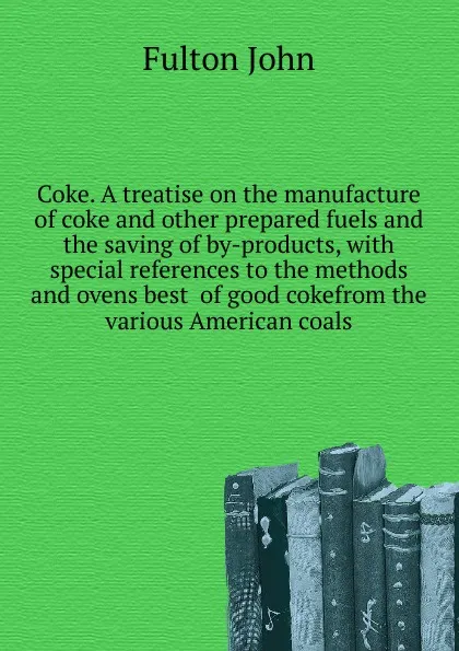 Обложка книги Coke. A treatise on the manufacture of coke and other prepared fuels and the saving of by-products, with special references to the methods and ovens best  of good cokefrom the various American coals, Fulton John