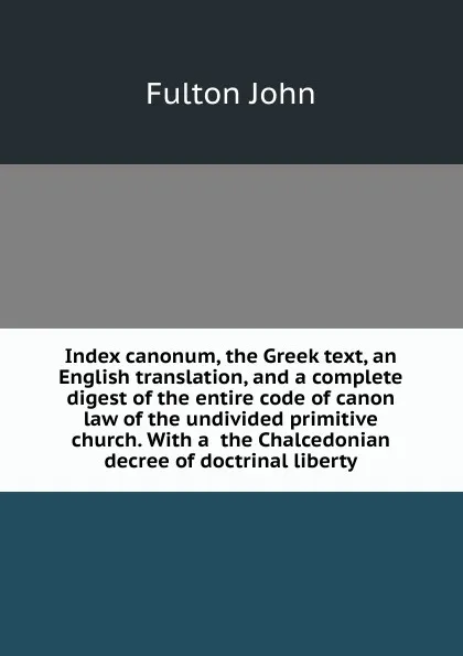 Обложка книги Index canonum, the Greek text, an English translation, and a complete digest of the entire code of canon law of the undivided primitive church. With a  the Chalcedonian decree of doctrinal liberty, Fulton John