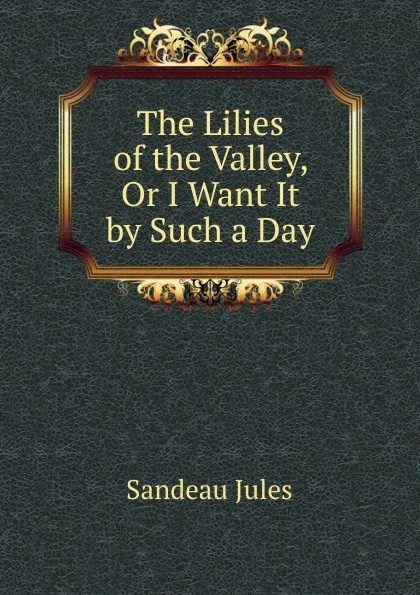 Обложка книги The Lilies of the Valley, Or I Want It by Such a Day, Sandeau Jules