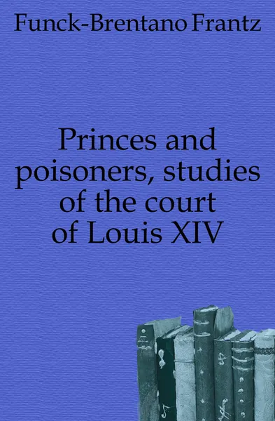 Обложка книги Princes and poisoners, studies of the court of Louis XIV, Funck-Brentano Frantz